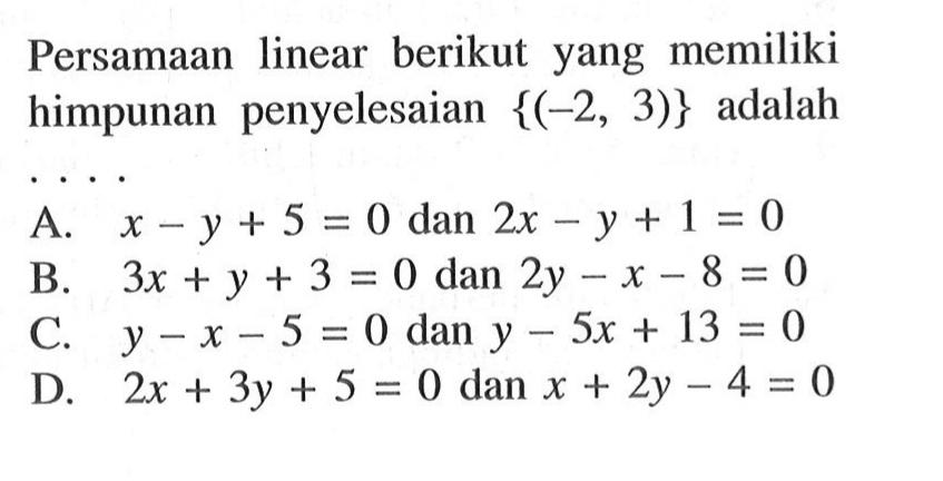 Persamaan linear berikut yang memiliki himpunan penyelesaian {(-2, 3)} adalah .... A. x - y + 5 = 0 dan 2x - y + 1 = 0 B. 3x + y + 3 = 0 dan 2y - x - 8 = 0 C. y - x - 5 = 0 dan y - 5x + 13 = 0 D. 2x + 3y + 5 = 0 dan x + 2y - 4 = 0