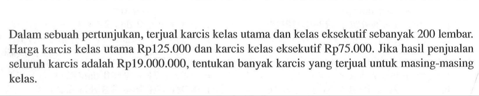 Dalam sebuah pertunjukan, terjual karcis kelas utama dan kelas eksekutif sebanyak 200 lembar. Harga karcis kelas utama Rp125.000 dan karcis kelas eksekutif Rp75.000. Jika hasil penjualan seluruh karcis adalah Rp19.000.000, tentukan banyak karcis yang terjual untuk masing-masing kelas.