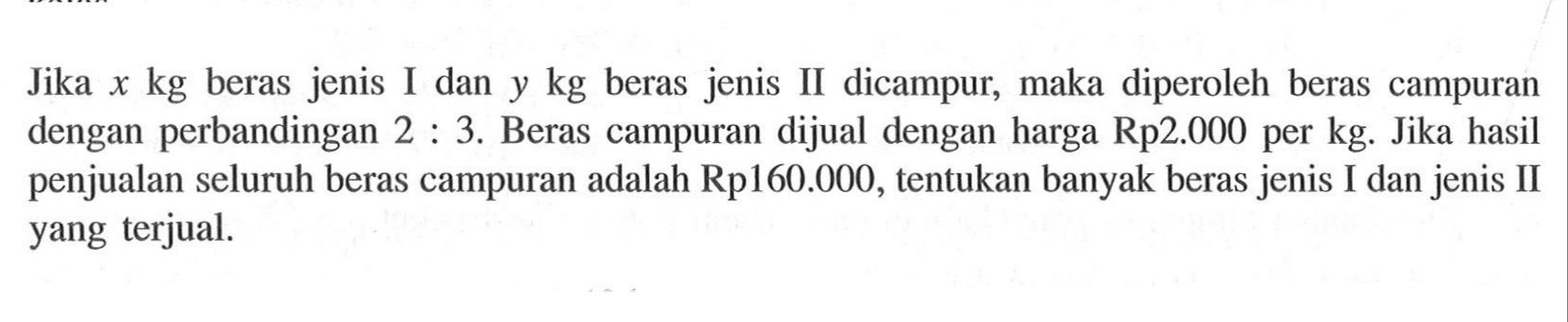 Jika x kg beras jenis I dan y kg beras jenis II dicampur; maka diperoleh beras campuran X dengan perbandingan 2: 3. Beras campuran dijual dengan harga Rp2.000 per kg. Jika hasil penjualan seluruh beras campuran adalah Rp160.000, tentukan banyak beras jenis I dan jenis II yang terjual.