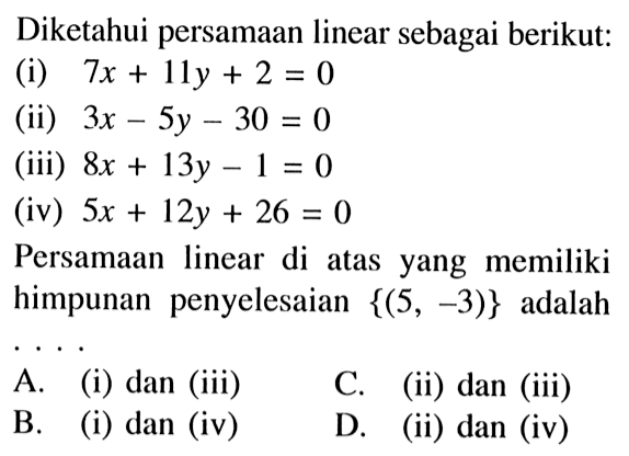 Diketahui persamaan linear sebagai berikut: (i) 7x + 11y + 2 = 0 (ii) 3x - 5y - 30 = 0 (iii) 8x + 13y - 1 = 0 (iv) 5x + 12y + 26 = 0 Persamaan linear di atas yang memiliki himpunan penyelesaian {(5, -3)} adalah A. (i) dan (iii) C. (ii) dan (iii) B. (i) dan (iv) D. (ii) dan (iv)