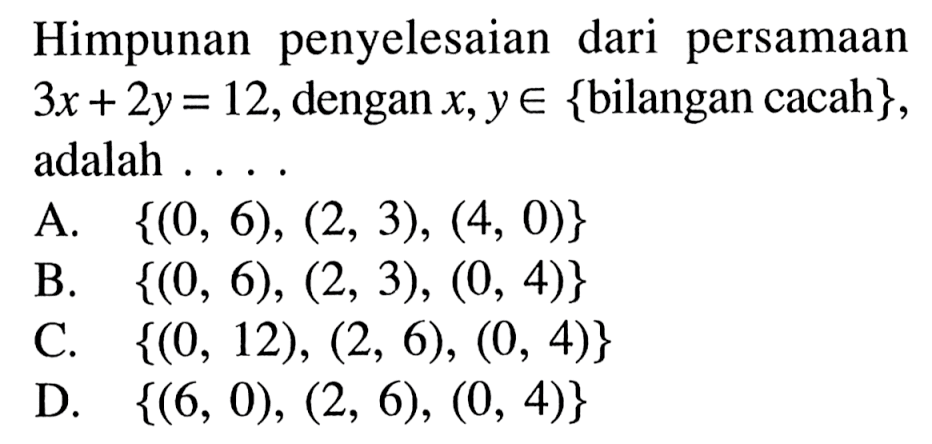 Himpunan penyelesaian dari persamaan 3x + 2y = 12, dengan x, y e {bilangan cacah}, adalah .... A. {(0, 6), (2, 3), (4, 0)} B. {(0, 6), (2, 3), (0, 4)} C. {(0, 12), (2, 6), (0, 4)} D. {(6, 0), (2, 6), (0, 4)}