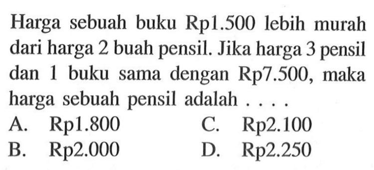 Harga sebuah buku Rp1.500 lebih murah dari harga 2 buah pensil. Jika harga 3 pensil dan 1 buku sama dengan Rp7.500, maka harga sebuah pensil adalah A. Rp1.800 C.Rp2.100 B Rp2.000 D Rp2.250