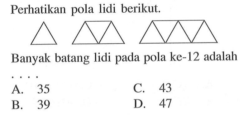 Perhatikan pola lidi berikut. 
 Banyak batang lidi pada pola ke-12 adalah 
 A. 35 
 B. 39 
 C. 43 
 D. 47