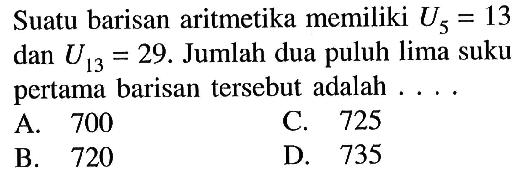 Suatu barisan aritmetika memiliki U5 = 13 = 29 dan U13 = 29. Jumlah dua lima suku pertama barisan tersebut adalah C. 725 A. 700 D. 735 B. 720