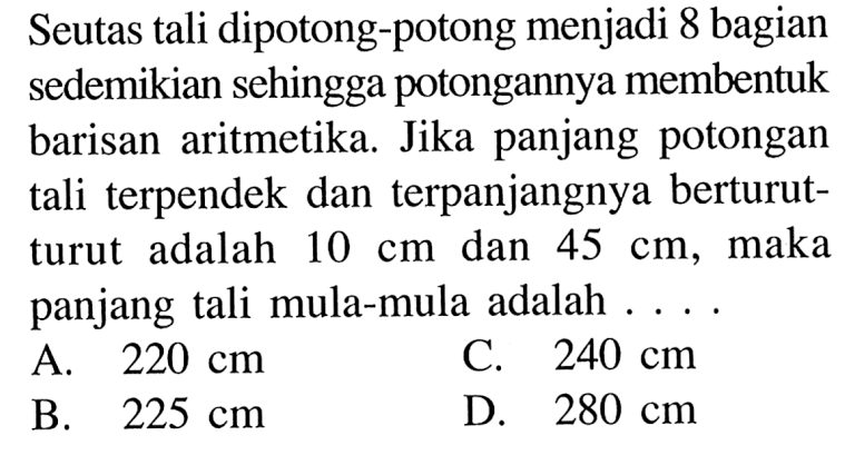 Seutas tali dipotong-potong menjadi 8 bagian sedemikian sehingga potongannya membentuk barisan aritmetika. Jika panjang potongan tali terpendek dan terpanjangnya berturut-turut adalah 10 cm dan 45 cm, maka panjang tali mula-mula adalah... A. 220 cm C. 240 cm B. 225 cm D. 280 cm