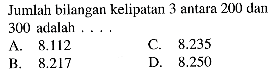 Jumlah bilangan kelipatan 3 antara 200 dan 300 adalah A. 8.112 C. 8.235 B. 8.217 D. 8.250