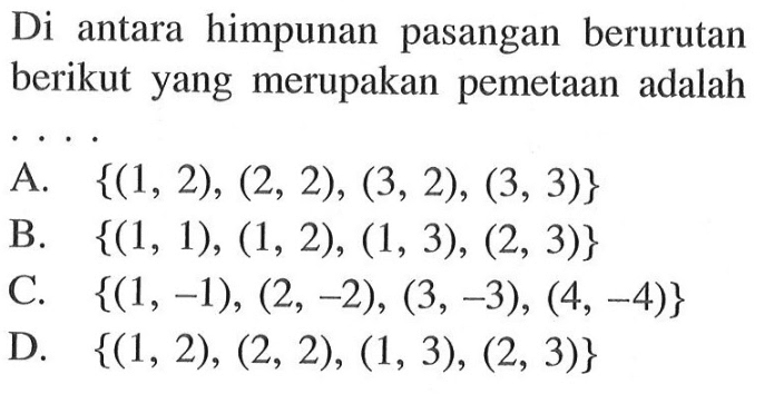 Di antara himpunan pasangan berurutan berikut yang merupakan pemetaan adalah A {(1, 2), (2, 2), (3, 2), (3, 3)} B. {(1, 1), (1, 2), (1, 3), (2, 3)} C. {(1,-1), (2,-2), (3, -3), (4, -4)} D. {(1, 2), (2, 2), (1, 3), (2, 3)}