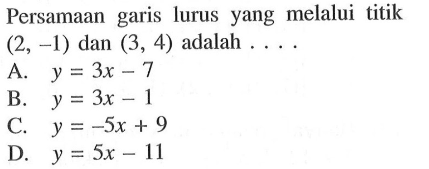 Persamaan lurus yang melalui titik garis (2, -1) dan (3, 4) adalah .... A. y = 3x - 7 B. y = 3x - 1 C. y = -5x + 9 D. y = 5x - 11