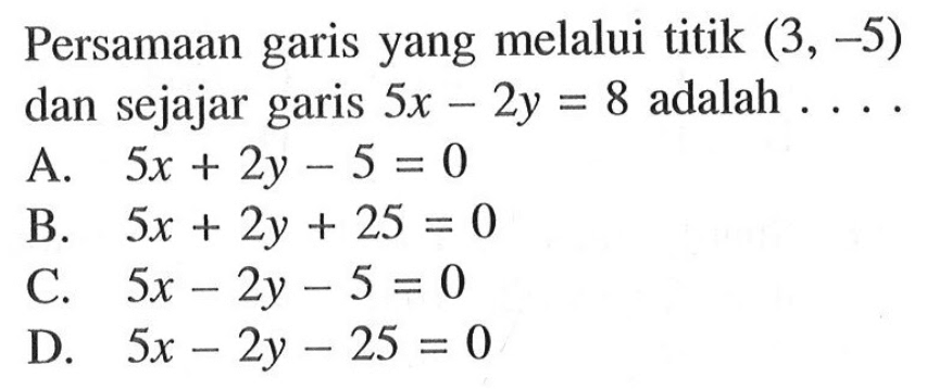 Persamaan garis yang melalui titik (3, -5) dan sejajar garis 5x - 2y = 8 adalah ... A. 5x + 2y - 5 = 0 B. 5x + 2y + 25 = 0 C. 5x - 2y - 5 = 0 D. 5x - 2y - 25 = 0