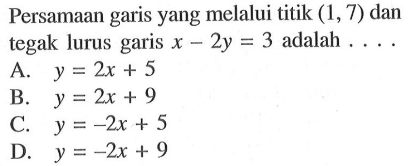 Persamaan yang melalui titik (1, 7) dan tegak lurus garis x - 2y = 3 adalah garis A. y = 2x + 5 B. y = 2x + 9 C. y = -2x + 5 D. y = -2x + 9