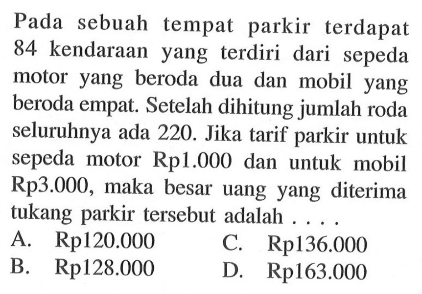 Pada sebuah tempat parkir terdapat 84 kendaraan yang terdiri dari sepeda motor yang beroda dua dan mobil yang beroda empat. Setelah dihitung jumlah roda seluruhnya ada 220. Jika tarif parkir untuk sepeda motor Rp1.000 dan untuk mobil Rp3.000, maka besar uang yang diterima tukang parkir tersebut adalah 
 A. Rp120.000 
 B. Rp128.000 
 C. Rp136.000 
 D. Rp163.000