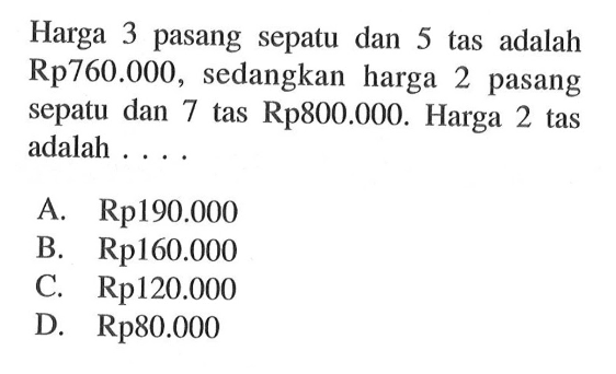 Harga 3 pasang sepatu dan 5 tas adalah Rp760.000, sedangkan harga 2 pasang sepatu dan 7 tas Rp800.000. Harga 2 tas adalah 
 A. Rp190.000 
 B. Rp160.000 
 C. Rp120.000 
 D. Rp80.000