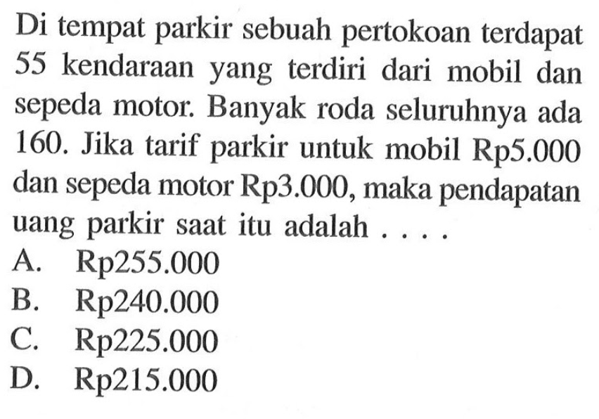 Di tempat parkir sebuah pertokoan terdapat 55 kendaraan yang terdiri dari mobil dan sepeda motor. Banyak roda seluruhnya ada 160. Jika tarif parkir untuk mobil Rp5.000 dan sepeda motor Rp3.000, maka pendapatan uang parkir saat itu adalah ... A. Rp255.000 B. Rp240.000 C. Rp225.000 D. Rp215.000