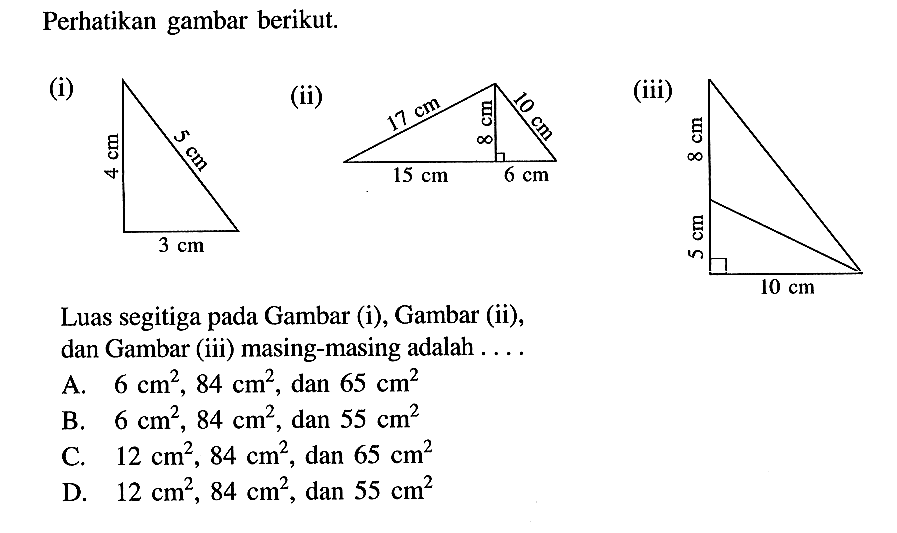 Perhatikan gambar berikut.(i) 4 cm 3 cm 5 cm(ii) 17 cm  10 cm 8 cm 15 cm 6 cm (iii) 8 cm 5 cm 10 cmLuas segitiga pada Gambar (i), Gambar (ii), dan Gambar (iii) masing-masing adalah ....A.  6 cm^2, 84 cm^2 , dan  65 cm^2 B.  6 cm^2, 84 cm^2 , dan  55 cm^2 C.  12 cm^2, 84 cm^2 , dan  65 cm^2 D.  12 cm^2, 84 cm^2 , dan  55 cm^2 