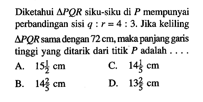 Diketahui  segitiga P Q R  siku-siku di  P  mempunyai perbandingan sisi  q:r=4:3. Jika keliling  segitiga PQR sama dengan 72 cm, maka panjang garis tinggi yang ditarik dari titik  P  adalah  ... . 