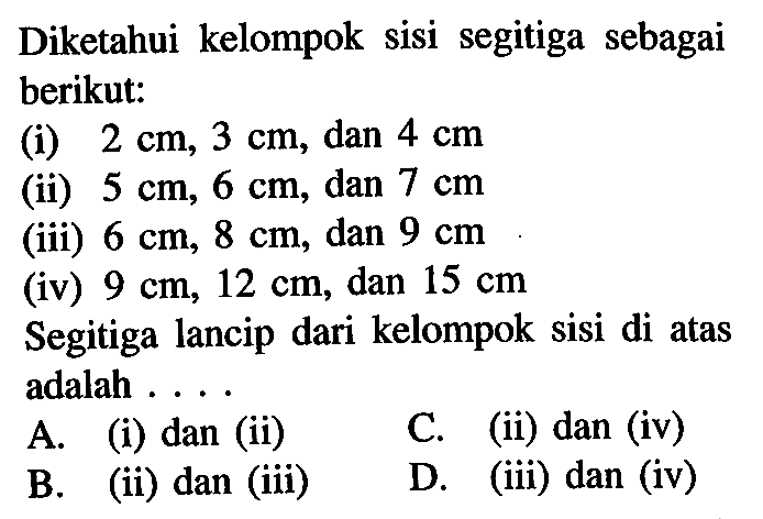 Diketahui kelompok sisi segitiga sebagai berikut:(i)  2 cm, 3 cm , dan  4 cm (ii)  5 cm, 6 cm , dan  7 cm (iii)  6 cm, 8 cm , dan  9 cm (iv)  9 cm, 12 cm , dan  15 cm Segitiga lancip dari kelompok sisi di atas adalah ....