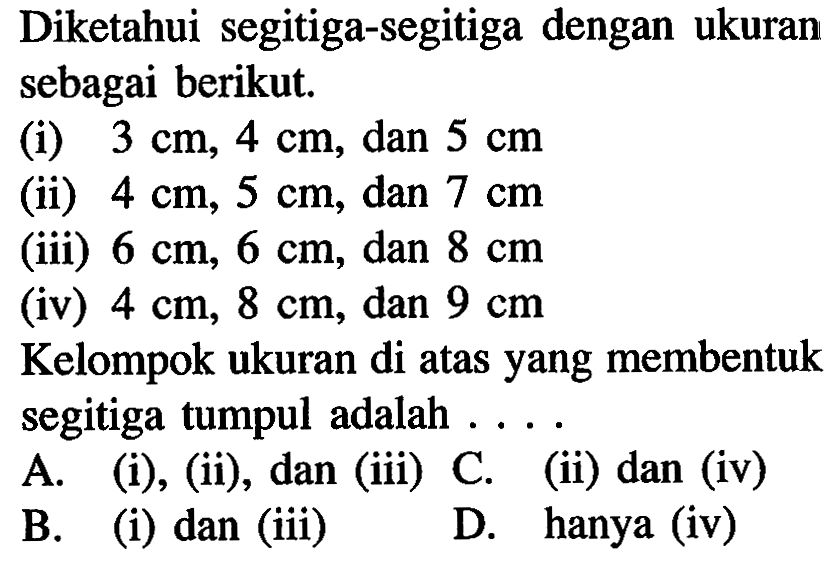 Diketahui segitiga-segitiga dengan ukuran sebagai berikut.(i) 3 cm, 4 cm, dan 5 cm (ii) 4 cm, 5 cm, dan 7 cm (iii) 6 cm, 6 cm, dan 8 cm (iv) 4 cm, 8 cm, dan 9 cm Kelompok ukuran di atas yang membentuk segitiga tumpul adalah .... 