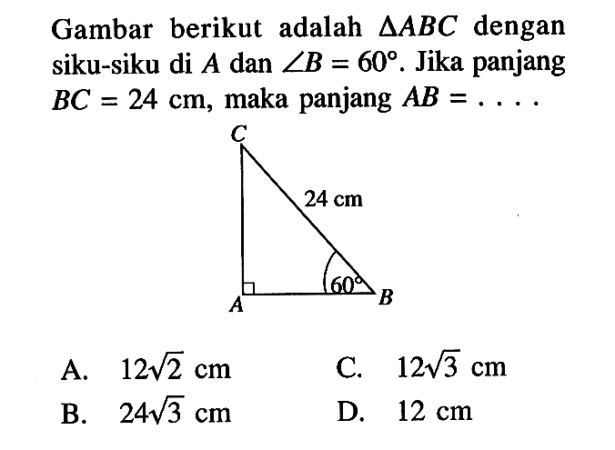 Gambar berikut adalah segitiga ABC dengan siku-siku di A dan sudut B=60. Jika panjang BC=24 cm, maka panjang AB=... A.  12 akar(2) cm C.  12 akar(3) cm B.  24 akar(3) cm D.  12 cm 