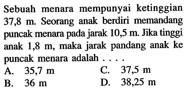 Sebuah menara mempunyai ketinggian 37,8 m. Seorang anak berdiri memandang puncak menara pada jarak 10,5 m. Jika tinggi anak 1,8 m, maka jarak pandang anak ke puncak menara adalah ... .