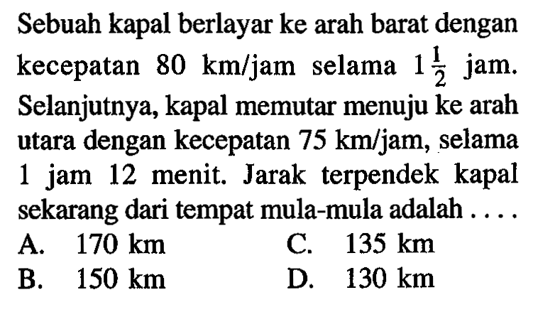 Sebuah kapal berlayar ke arah barat dengan kecepatan 80 km/jam selama 1 1/2 jam. Selanjutnya, kapal memutar menuju ke arah utara dengan kecepatan 75 km/jam, selama 1 jam 12 menit. Jarak terpendek kapal sekarang dari tempat mula-mula adalah ....