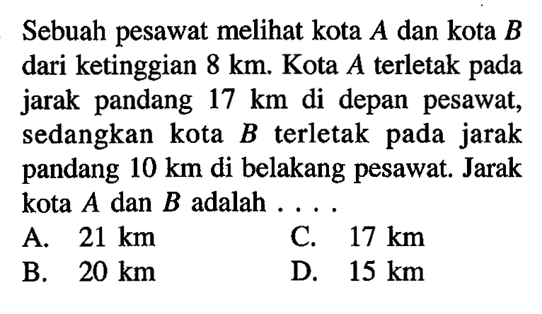 Sebuah pesawat meli kota A dan kota B dari ketinggian 8 km. Kota A terletak pada jarak pandang 17 km di depan pesawat, sedangkan kota B terletak pada jarak pandang 10 km di belakang pesawat. Jarak kota A dan B adalah ... 