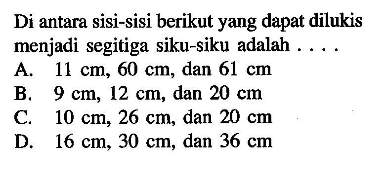 Di antara sisi-sisi berikut yang dapat dilukis menjadi segitiga siku-siku adalah .... A. 11 cm, 60 cm, dan 61 cm B. 9 cm, 12 cm, dan 20 cm C. 10 cm, 26 cm, dan 20 cm D. 16 cm, 30 cm, dan 36 cm