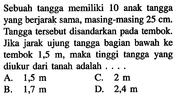 Sebuah tangga memiliki 10 anak tangga yang berjarak sama, masing-masing 25 cm . Tangga tersebut disandarkan pada tembok. Jika jarak ujung tangga bagian bawah ke tembok 1,5 m , maka tinggi tangga yang diukur dari tanah adalah ...