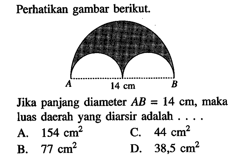 Perhatikan gambar berikut. 14 cm Jika panjang diameter AB=14 cm, maka luas daerah yang diarsir adalah .... A. 154 cm^2 
B. 77 cm^2 
C. 44 cm^2 
D. 38,5 cm^2