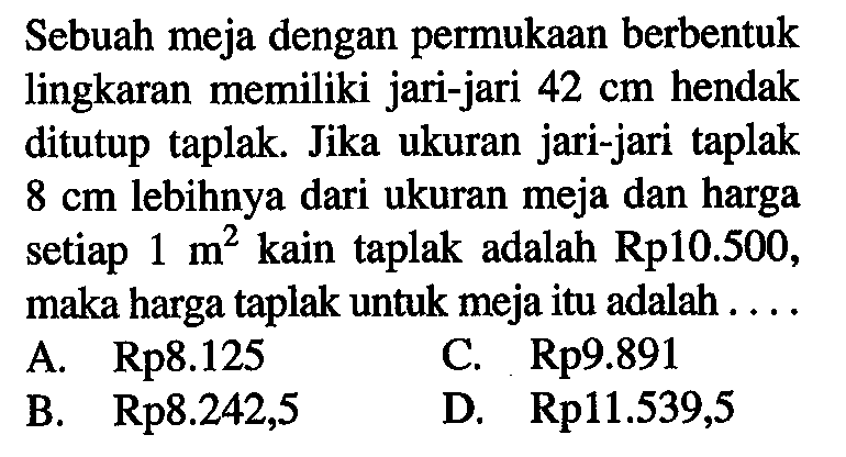 Sebuah meja dengan permukaan berbentuk lingkaran memiliki jari-jari  42 cm  hendak ditutup taplak. Jika ukuran jari-jari taplak  8 cm  lebihnya dari ukuran meja dan harga setiap  1 m^2  kain taplak adalah  Rp 10.500 , maka harga taplak untuk meja itu adalah ....