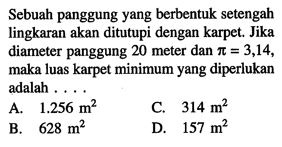 Sebuah panggung yang berbentuk setengah lingkaran akan ditutupi dengan karpet. Jika diameter panggung 20 meter dan  pi=3,14 , maka luas karpet minimum yang diperlukan adalah ....