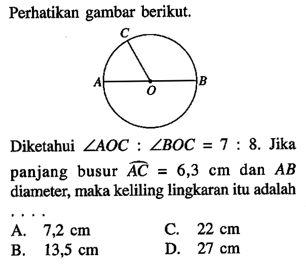 Perhatikan gambar berikut. Diketahui sudut AOC :sudut BOC=7:8. Jika panjang busur AC =6,3 cm dan AB diameter, maka keliling lingkaran itu adalah....