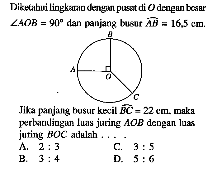 Diketahui lingkaran dengan pusat di  O  dengan besar  sudut AOB=90  dan panjang busur  AB=16,5 cm . B A O C. Jika panjang busur kecil  BC=22 cm , maka perbandingan luas juring  AOB  dengan luas juring  BOC  adalah ...