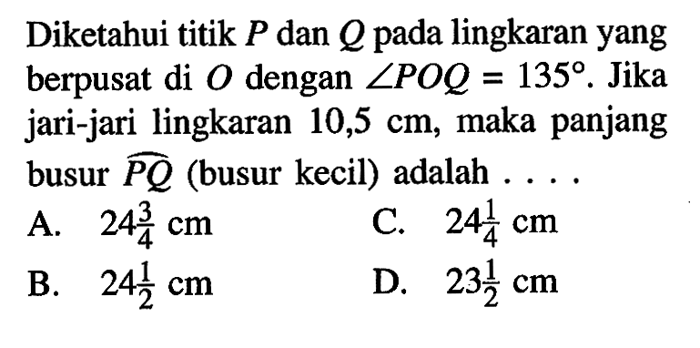 Diketahui titik P dan Q pada lingkaran yang berpusat di O dengan sudut POQ=135. Jika jari-jari lingkaran 10,5 cm, maka panjang busur PQ (busur kecil) adalah ... 