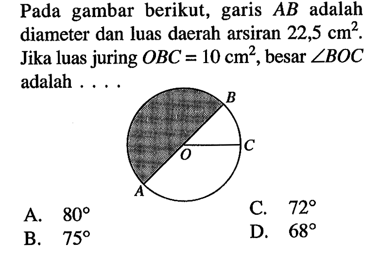 Pada gambar berikut, garis AB adalah diameter dan luas daerah arsiran 22,5 cm^2. Jika luas juring OBC = 10 cm^2, besar sudut BOC  adalah .... B O C A