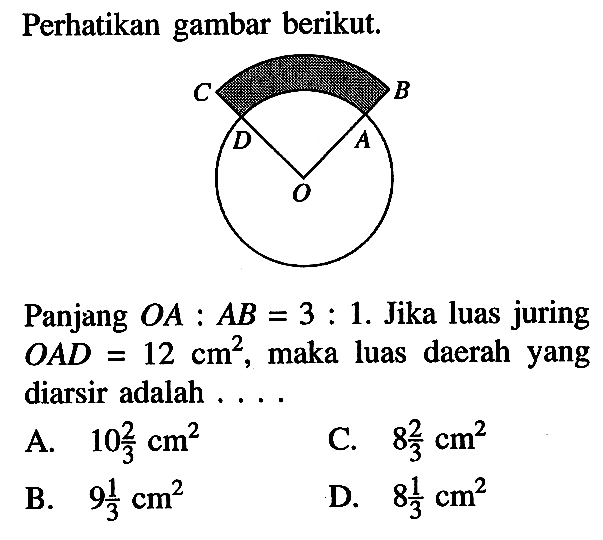 Perhatikan gambar berikut. C B D A O Panjang OA:AB=3:1. Jika luas juring OAD =12 cm^2, maka luas daerah yang diarsir adalah .... 