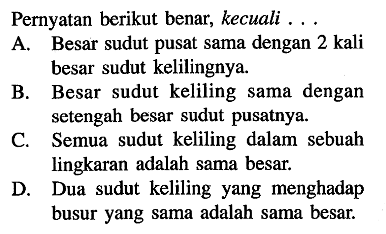 Pernyataan berikut benar, kecuali ... A. Besar sudut pusat sama dengan 2 kali besar sudut kelilingnya. 
B. Besar sudut keliling sama dengan setengah besar sudut pusatnya. 
C. Semua sudut keliling dalam sebuah lingkaran adalah sama besar. 
D. Dua sudut keliling yang menghadap busur yang sama adalah sama besar.