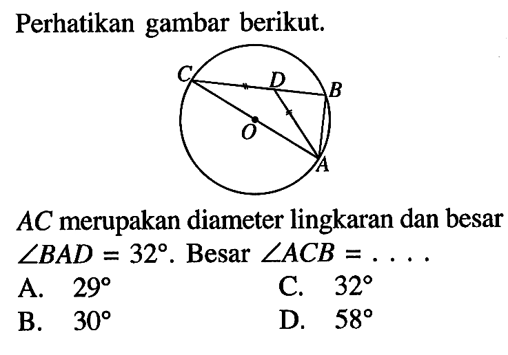 Perhatikan gambar berikut. A B C D O 
AC merupakan diameter lingkaran dan besar sudut BAD=32. Besar  sudut ACB=.... 
A.  29 
C.  32 
B.  30 
D.  58 