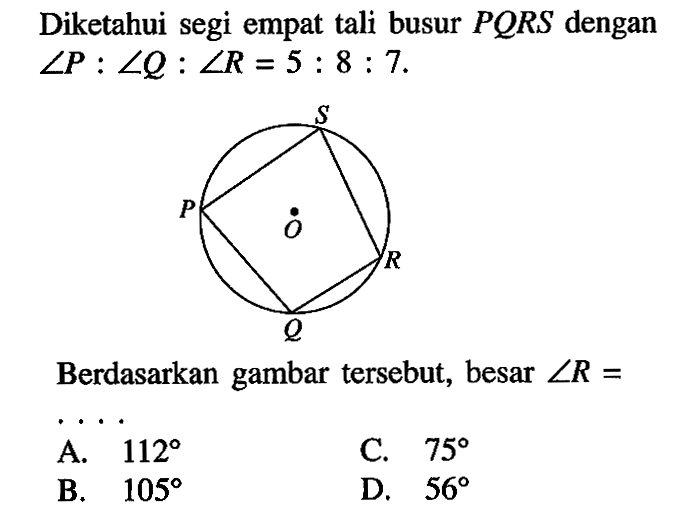 Diketahui segi empat tali busur PQRS dengan sudut P: sudut Q: sudut R=5:8:7. Berdasarkan gambar tersebut, besar sudut R=  A. 112 B. 105 C. 75 D. 56 