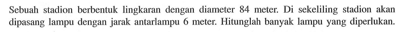 Sebuah stadion berbentuk lingkaran dengan diameter 84 meter. Di sekeliling stadion akan dipasang lampu dengan jarak antarlampu 6 meter. Hitunglah banyak lampu yang diperlukan.