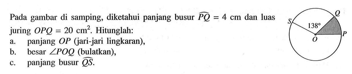 Pada gambar di samping, P O Q S 138 diketahui panjang busur PQ=4 cm  dan luas juring  OPQ=20 cm^2 . Hitunglah:a. panjang  OP  (jari-jari lingkaran),b. besar  sudut POQ  (bulatkan),c. panjang busur  QS .