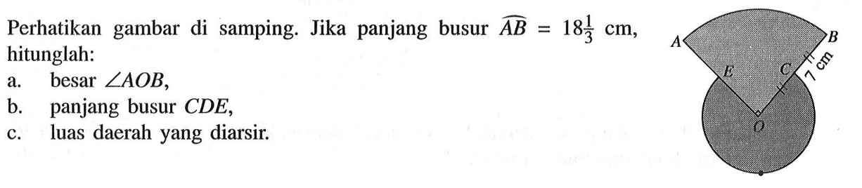 Perhatikan gambar di samping. A B E C 7 cm O Jika panjang busur AB=18 1/3 cm, hitunglah: a. besar sudut AOB, b. panjang busur CDE, c. luas daerah yang diarsir. 