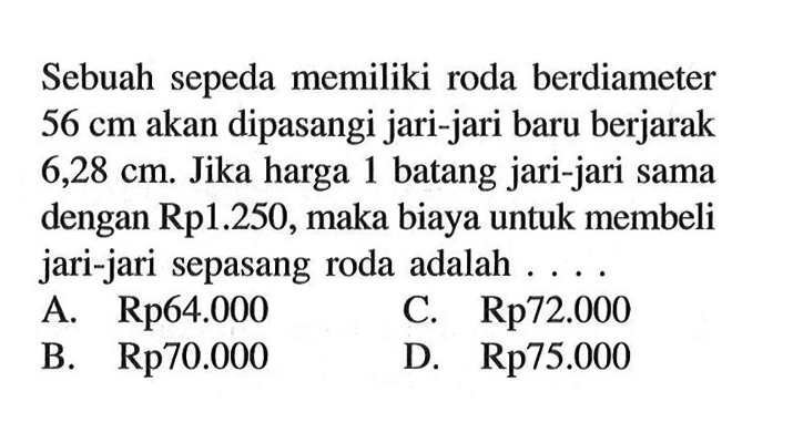 Sebuah sepeda memiliki roda berdiameter  56 cm  akan dipasangi jari-jari baru berjarak  6,28 cm. Jika harga 1 batang jari-jari sama dengan Rp1.250, maka biaya untuk membeli jari-jari sepasang roda adalah ....