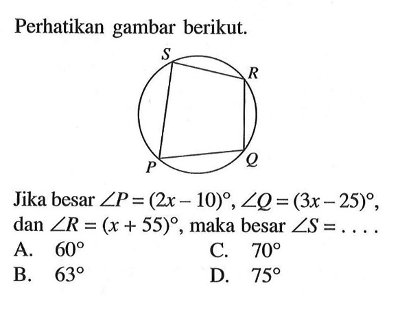 Perhatikan gambar berikut. lingkaran segiempat PQRS. Jika besar  sudut P=(2x-10), sudut Q=(3x-25), dan sudut R=(x+55), maka besar  sudut S=...  A. 60 B. 63 C. 70 D. 75 