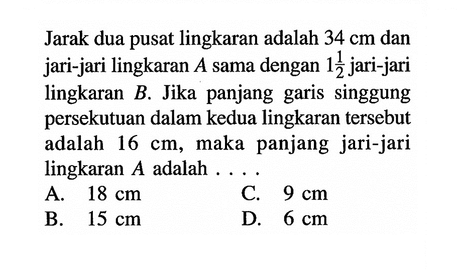 Jarak dua pusat lingkaran adalah 34 cm dan jari-jari lingkaran  A sama dengan 1 1/2 jari-jari lingkaran B. Jika panjang garis singgung persekutuan dalam kedua lingkaran tersebut adalah 16 cm, maka panjang jari-jari lingkaran A adalah....