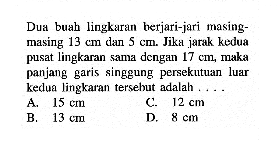 Dua buah lingkaran berjari-jari masing masing 13 cm dan 5 cm. Jika jarak kedua pusat lingkaran sama dengan 17 cm, maka panjang garis singgung persekutuan luar kedua lingkaran tersebut adalah ....