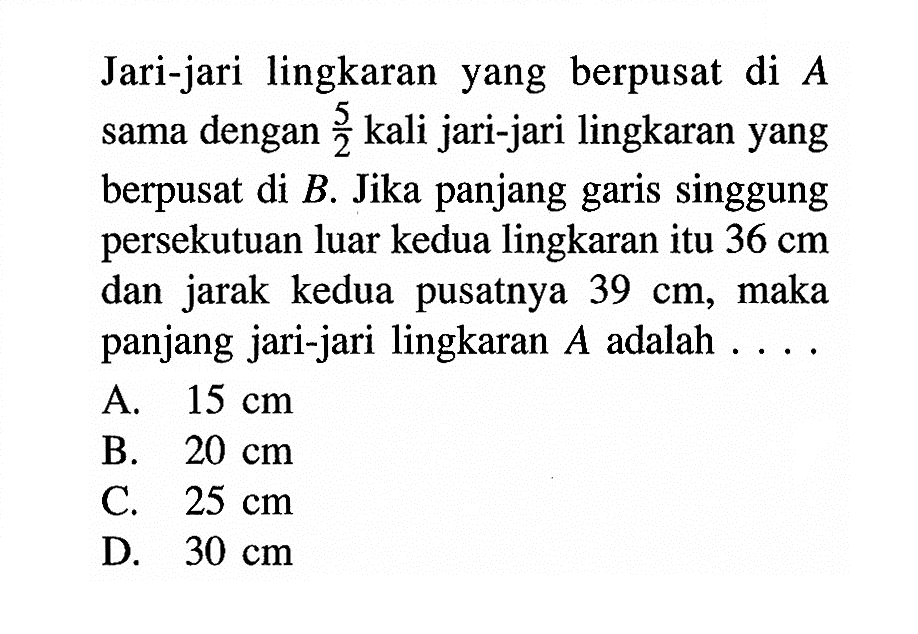 Jari-jari lingkaran yang berpusat di A sama dengan 5/2 kali jari-jari lingkaran yang berpusat di B. Jika panjang garis singgung persekutuan luar kedua lingkaran itu 36 cm dan jarak kedua pusatnya 39 cm, maka panjang jari-jari lingkaran A adalah . . . .