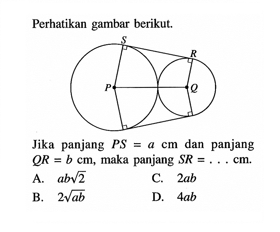 Perhatikan gambar berikut. S R P Q Jika panjang PS=a cm dan panjang QR=b cm, maka panjang SR=... cm. A. ab(2)^1/2 B. 2(ab)^1/2 C. 2ab D. 4ab