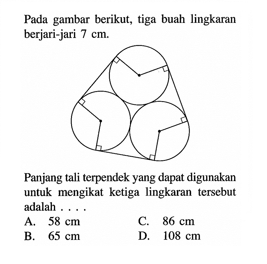 Pada gambar berikut, tiga buah lingkaran berjari-jari  7 cm.
Panjang tali terpendek yang dapat digunakan untuk mengikat ketiga lingkaran tersebut adalah ....
A.  58 cm 
C.  86 cm 
B.  65 cm 
D.  108 cm 