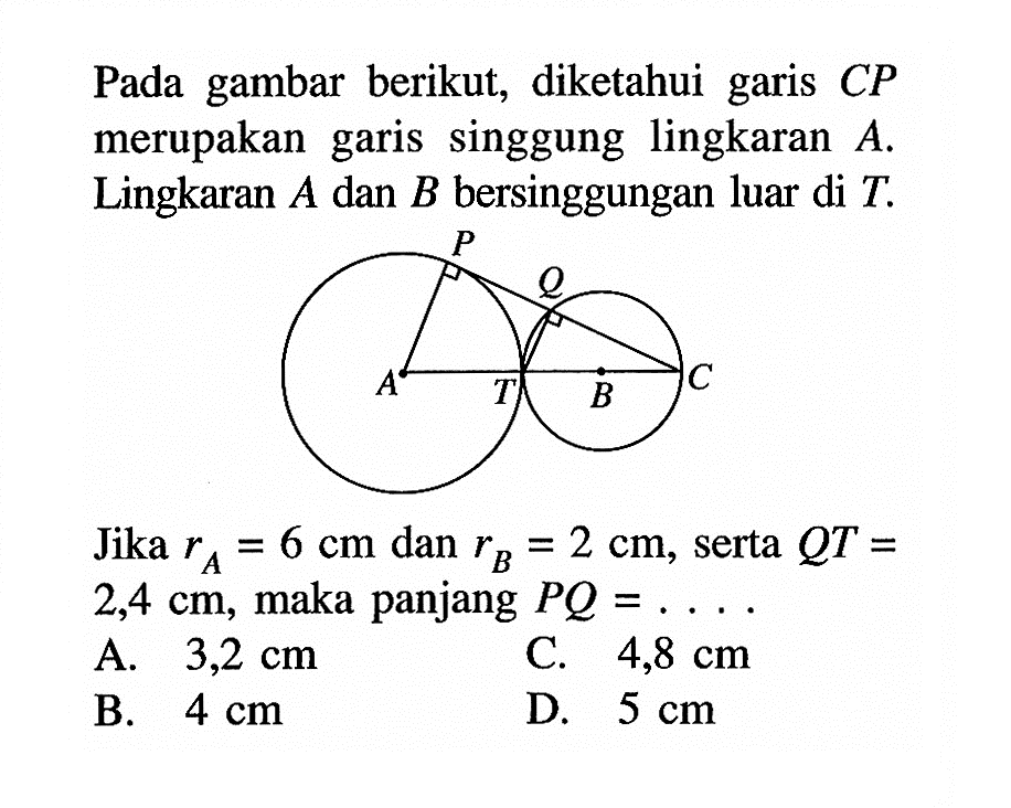 Pada gambar berikut, diketahui garis CP merupakan garis singgung lingkaran A. Lingkaran A dan B bersinggungan luar di T. Jika rA=6 cm dan rB=2 cm, serta QT= 2,4 cm, maka panjang PQ=... . A. 3,2 cm C. 4,8 cm B. 4 cm D. 5 cm