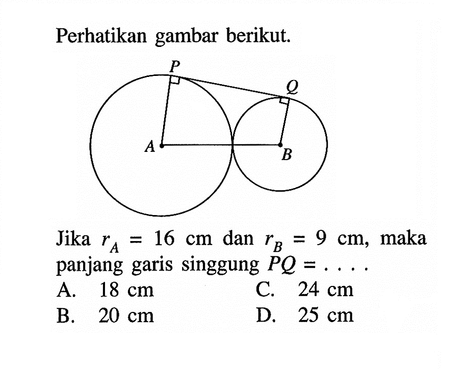 Perhatikan gambar berikut.Gambar: Dua buah lingkaran, lingkaran besar titik pusat A, lingkaran kecil titik pusat B dihubungkan dengan suatu garis singgung PQJika  rA=16 cm  dan  rB=9 cm , maka panjang garis singgung  PQ=... 